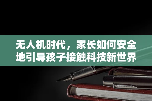 无人机时代，家长如何安全地引导孩子接触科技新世界？
