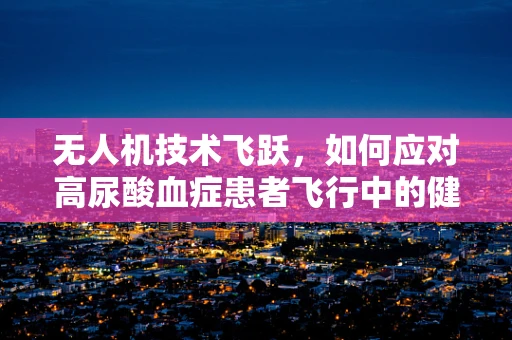 无人机技术飞跃，如何应对高尿酸血症患者飞行中的健康风险？