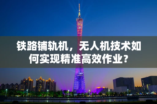 铁路铺轨机，无人机技术如何实现精准高效作业？