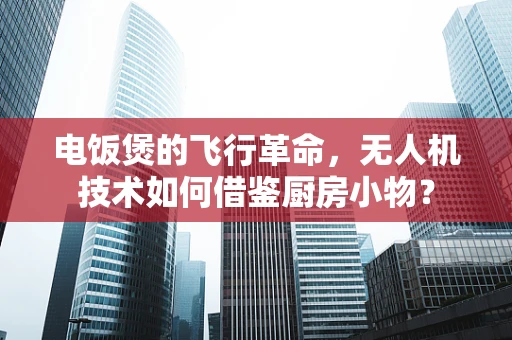 电饭煲的飞行革命，无人机技术如何借鉴厨房小物？