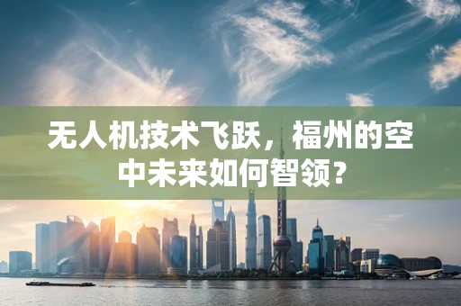 无人机技术飞跃，福州的空中未来如何智领？
