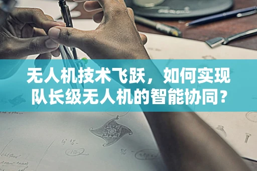 无人机技术飞跃，如何实现队长级无人机的智能协同？