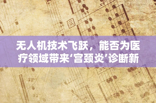 无人机技术飞跃，能否为医疗领域带来‘宫颈炎’诊断新视角？