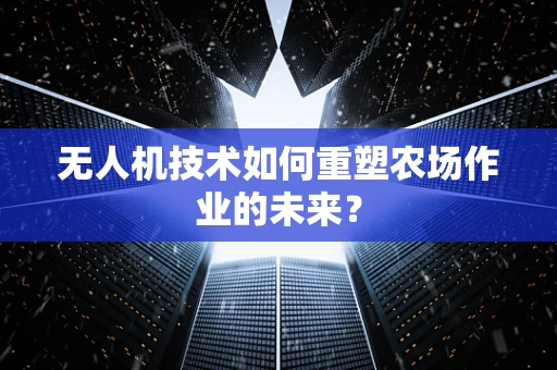 无人机技术如何重塑农场作业的未来？