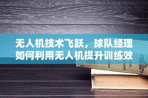 无人机技术飞跃，球队经理如何利用无人机提升训练效率与战术洞察？