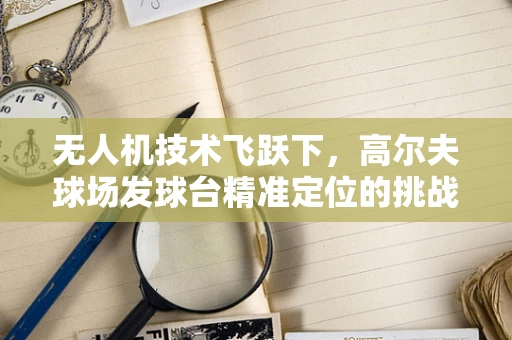 无人机技术飞跃下，高尔夫球场发球台精准定位的挑战与机遇