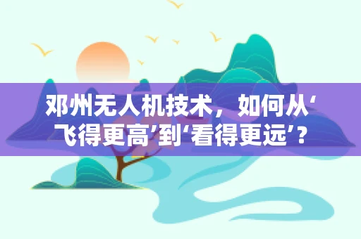邓州无人机技术，如何从‘飞得更高’到‘看得更远’？