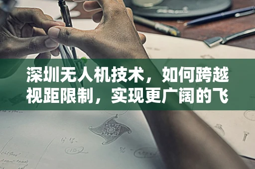 深圳无人机技术，如何跨越视距限制，实现更广阔的飞行视野？