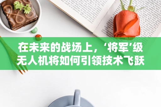 在未来的战场上，‘将军’级无人机将如何引领技术飞跃？