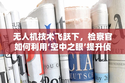 无人机技术飞跃下，检察官如何利用‘空中之眼’提升侦查效率？
