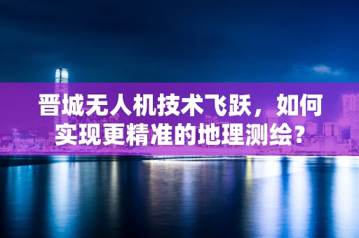 晋城无人机技术飞跃，如何实现更精准的地理测绘？