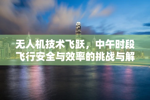 无人机技术飞跃，中午时段飞行安全与效率的挑战与解决方案