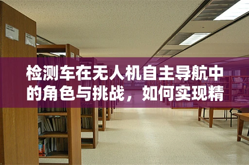 检测车在无人机自主导航中的角色与挑战，如何实现精准定位？