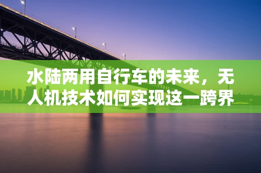 水陆两用自行车的未来，无人机技术如何实现这一跨界创新？