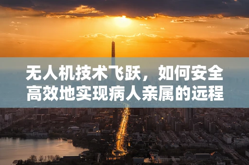 无人机技术飞跃，如何安全高效地实现病人亲属的远程探视？