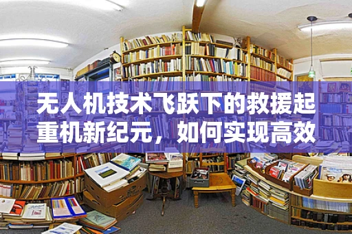 无人机技术飞跃下的救援起重机新纪元，如何实现高效精准的灾区物资吊运？