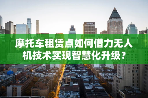 摩托车租赁点如何借力无人机技术实现智慧化升级？