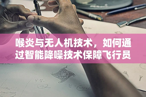 喉炎与无人机技术，如何通过智能降噪技术保障飞行员的健康？