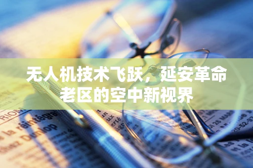 无人机技术飞跃，延安革命老区的空中新视界