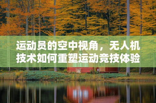运动员的空中视角，无人机技术如何重塑运动竞技体验？