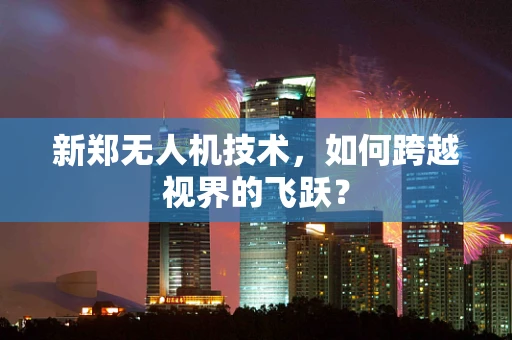新郑无人机技术，如何跨越视界的飞跃？
