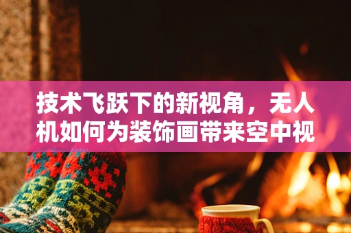 技术飞跃下的新视角，无人机如何为装饰画带来空中视角的革命？