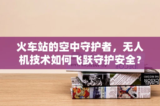 火车站的空中守护者，无人机技术如何飞跃守护安全？