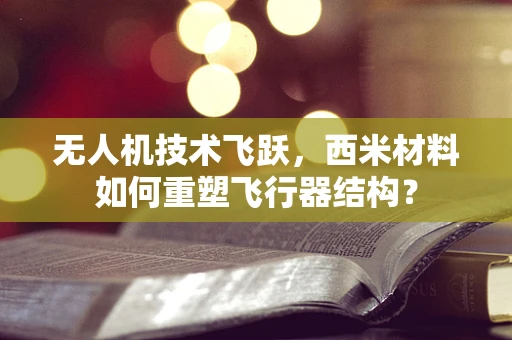 无人机技术飞跃，西米材料如何重塑飞行器结构？