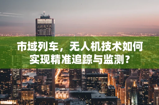 市域列车，无人机技术如何实现精准追踪与监测？