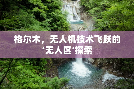 格尔木，无人机技术飞跃的‘无人区’探索