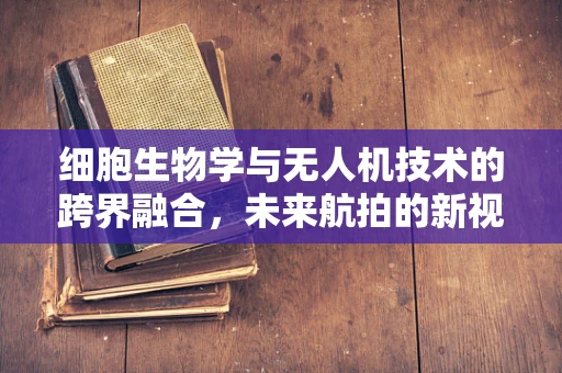 细胞生物学与无人机技术的跨界融合，未来航拍的新视角？