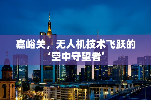 嘉峪关，无人机技术飞跃的‘空中守望者’