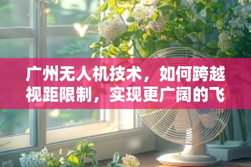 广州无人机技术，如何跨越视距限制，实现更广阔的飞行自由？