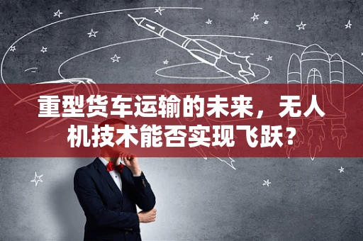 重型货车运输的未来，无人机技术能否实现飞跃？