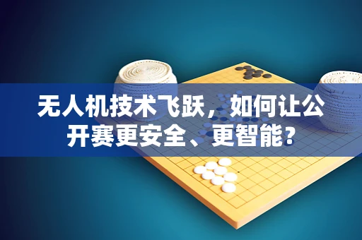 无人机技术飞跃，如何让公开赛更安全、更智能？