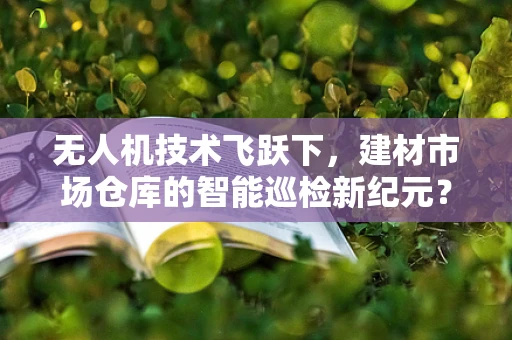 无人机技术飞跃下，建材市场仓库的智能巡检新纪元？