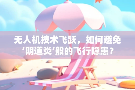 无人机技术飞跃，如何避免‘阴道炎’般的飞行隐患？