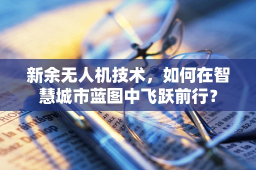 新余无人机技术，如何在智慧城市蓝图中飞跃前行？