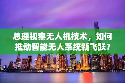 总理视察无人机技术，如何推动智能无人系统新飞跃？