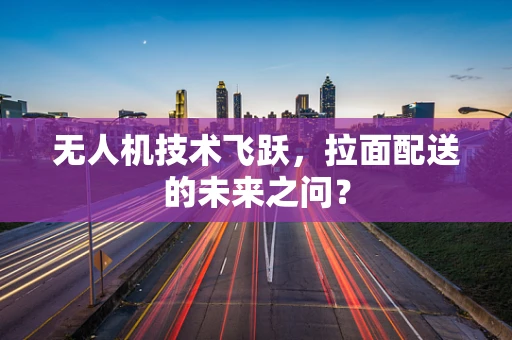 无人机技术飞跃，拉面配送的未来之问？