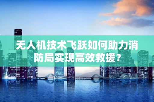 无人机技术飞跃如何助力消防局实现高效救援？