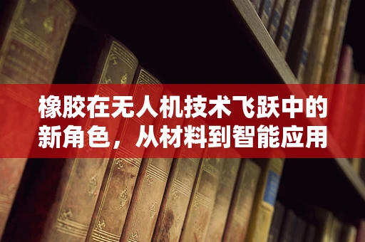 橡胶在无人机技术飞跃中的新角色，从材料到智能应用的革新
