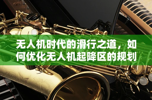 无人机时代的滑行之道，如何优化无人机起降区的规划与安全？