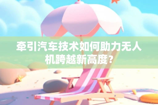 牵引汽车技术如何助力无人机跨越新高度？