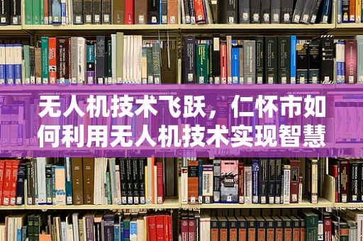 无人机技术飞跃，仁怀市如何利用无人机技术实现智慧农业的飞跃？