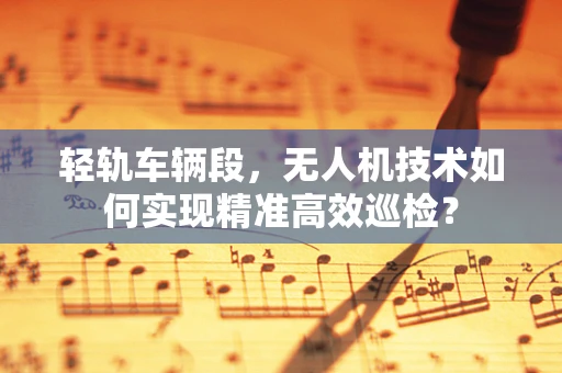 轻轨车辆段，无人机技术如何实现精准高效巡检？