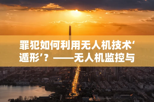 罪犯如何利用无人机技术‘遁形’？——无人机监控与反制的新挑战