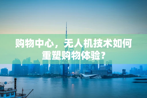 购物中心，无人机技术如何重塑购物体验？