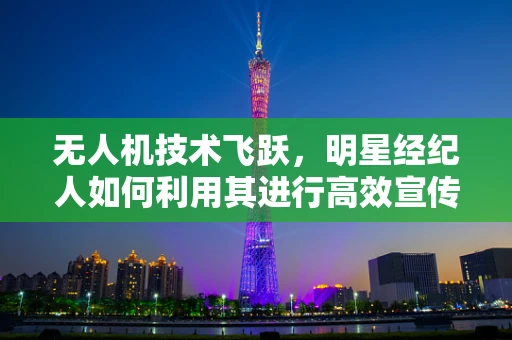 无人机技术飞跃，明星经纪人如何利用其进行高效宣传？