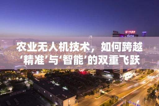 农业无人机技术，如何跨越‘精准’与‘智能’的双重飞跃？